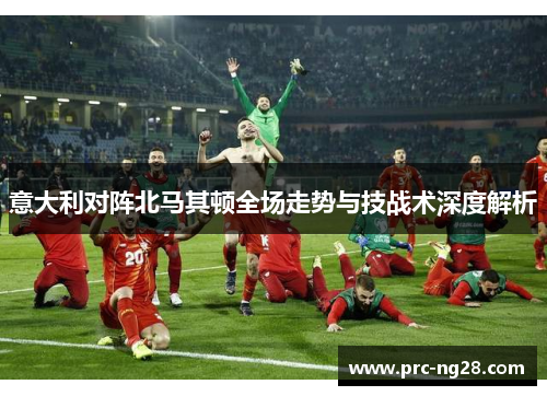 意大利对阵北马其顿全场走势与技战术深度解析
