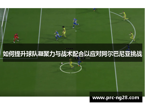 如何提升球队凝聚力与战术配合以应对阿尔巴尼亚挑战