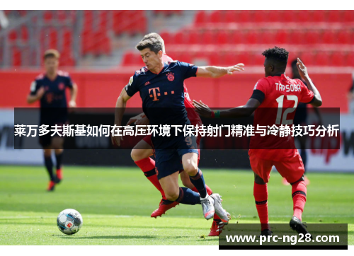 莱万多夫斯基如何在高压环境下保持射门精准与冷静技巧分析