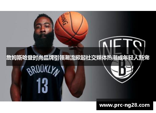 詹姆斯哈登时尚品牌引领潮流掀起社交媒体热潮成年轻人新宠