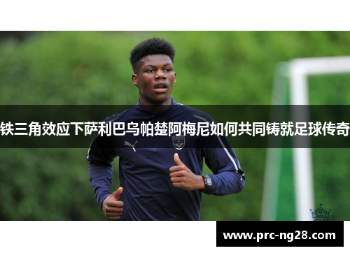 铁三角效应下萨利巴乌帕楚阿梅尼如何共同铸就足球传奇 铁三角效应下萨利巴乌帕楚阿梅尼如何共同铸就足球传奇