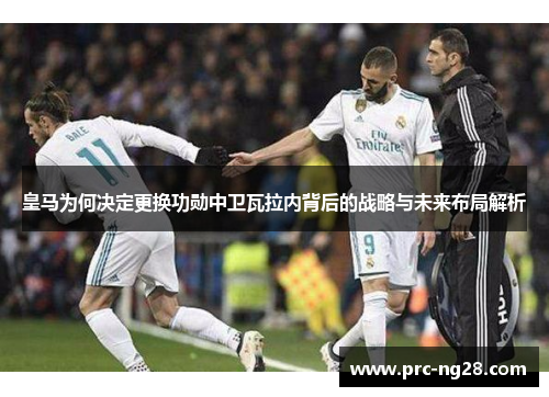 皇马为何决定更换功勋中卫瓦拉内背后的战略与未来布局解析