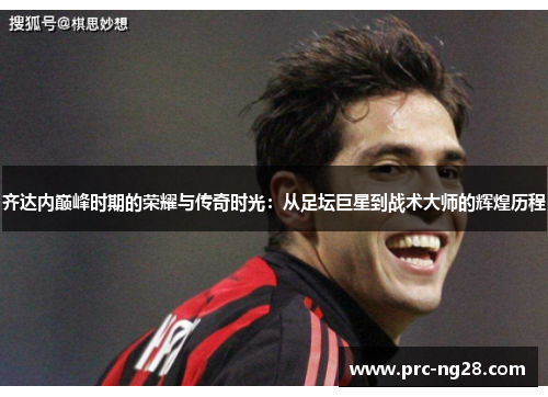 齐达内巅峰时期的荣耀与传奇时光：从足坛巨星到战术大师的辉煌历程