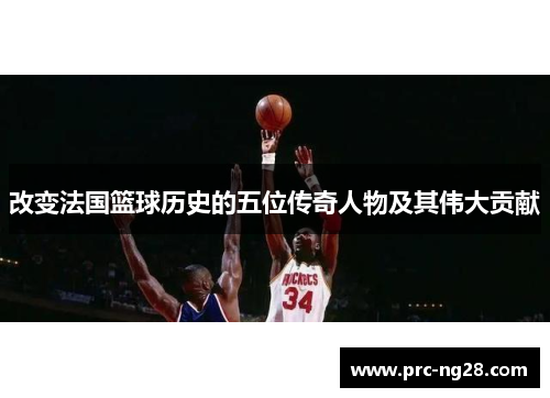 改变法国篮球历史的五位传奇人物及其伟大贡献 改变法国篮球历史的五位传奇人物及其伟大贡献