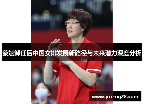 蔡斌卸任后中国女排发展新路径与未来潜力深度分析 蔡斌卸任后中国女排发展新路径与未来潜力深度分析