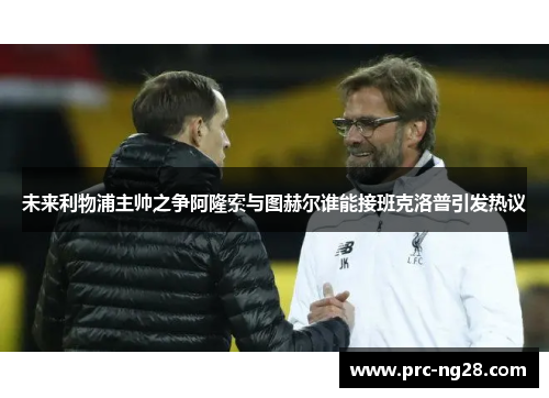 未来利物浦主帅之争阿隆索与图赫尔谁能接班克洛普引发热议