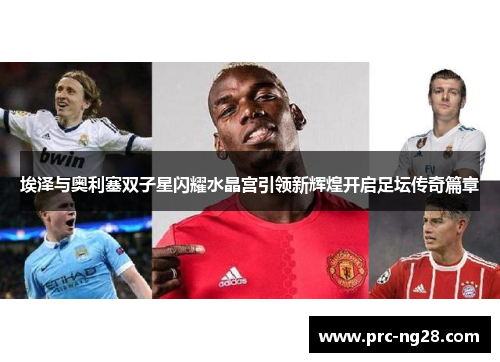 埃泽与奥利塞双子星闪耀水晶宫引领新辉煌开启足坛传奇篇章 埃泽与奥利塞双子星闪耀水晶宫引领新辉煌开启足坛传奇篇章
