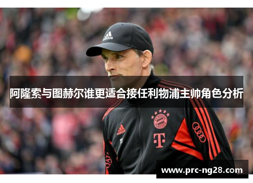 阿隆索与图赫尔谁更适合接任利物浦主帅角色分析