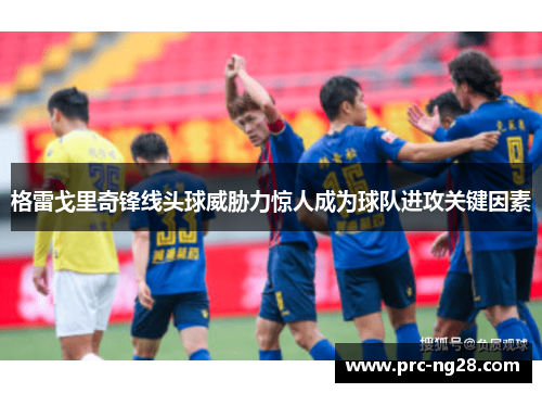 格雷戈里奇锋线头球威胁力惊人成为球队进攻关键因素 格雷戈里奇锋线头球威胁力惊人成为球队进攻关键因素
