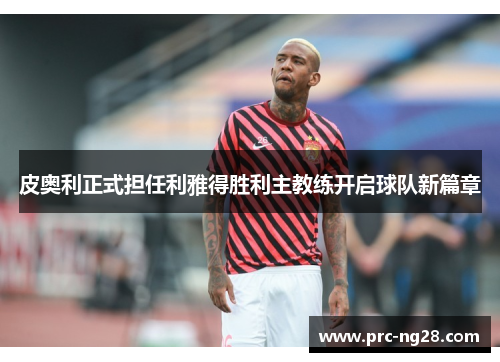 皮奥利正式担任利雅得胜利主教练开启球队新篇章