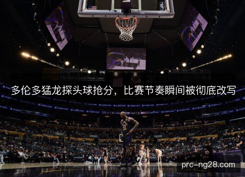 多伦多猛龙探头球抢分，比赛节奏瞬间被彻底改写